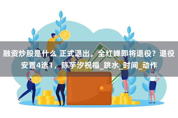 融资炒股是什么 正式退出，全红婵即将退役？退役安置4选1，陈芋汐祝福_跳水_时间_动作