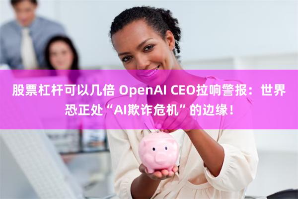 股票杠杆可以几倍 OpenAI CEO拉响警报：世界恐正处“AI欺诈危机”的边缘！
