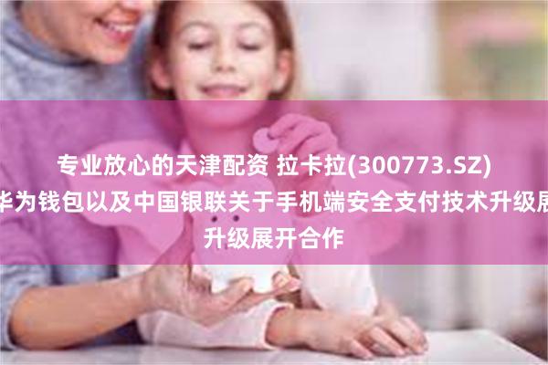 专业放心的天津配资 拉卡拉(300773.SZ)：正与华为钱包以及中国银联关于手机端安全支付技术升级展开合作