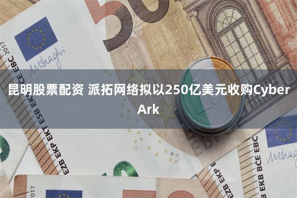 昆明股票配资 派拓网络拟以250亿美元收购CyberArk