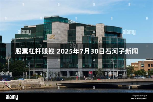 股票杠杆赚钱 2025年7月30日石河子新闻