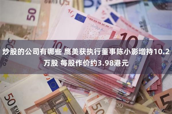 炒股的公司有哪些 鹰美获执行董事陈小影增持10.2万股 每股作价约3.98港元