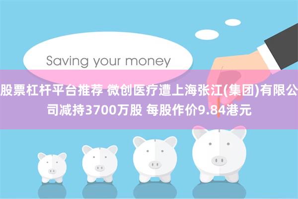 股票杠杆平台推荐 微创医疗遭上海张江(集团)有限公司减持3700万股 每股作价9.84港元