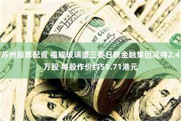苏州股票配资 福耀玻璃遭三菱日联金融集团减持2.4万股 每股作价约59.71港元