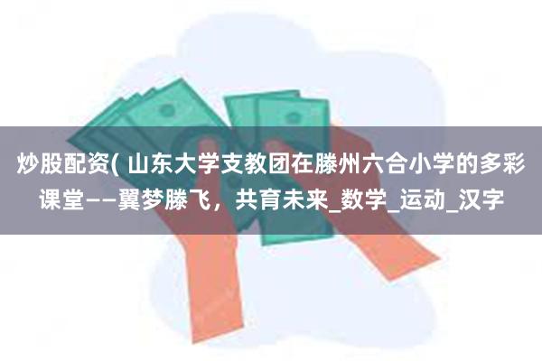 炒股配资( 山东大学支教团在滕州六合小学的多彩课堂——翼梦滕飞，共育未来_数学_运动_汉字