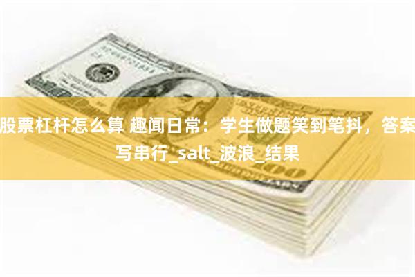 股票杠杆怎么算 趣闻日常：学生做题笑到笔抖，答案写串行_salt_波浪_结果