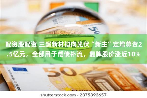 配资股配资 三超新材拟向光伏“新主”定增募资2.5亿元，全部用于偿债补流，复牌股价涨近10%