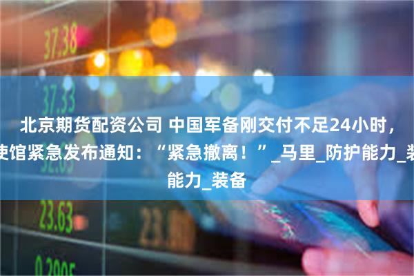 北京期货配资公司 中国军备刚交付不足24小时，中使馆紧急发布通知：“紧急撤离！”_马里_防护能力_装备