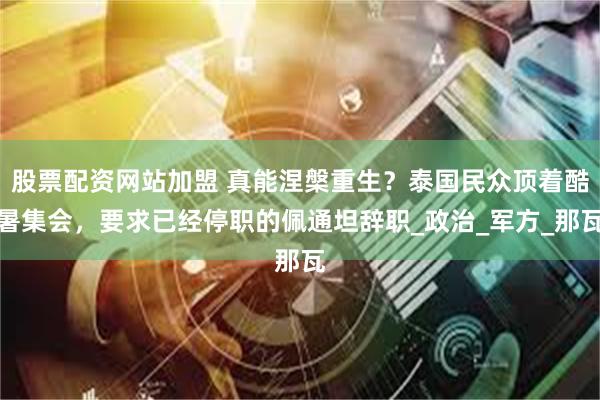 股票配资网站加盟 真能涅槃重生？泰国民众顶着酷暑集会，要求已经停职的佩通坦辞职_政治_军方_那瓦