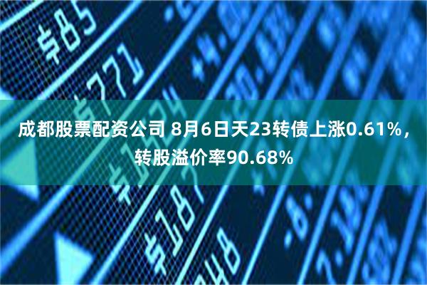 成都股票配资公司 8月6日天23转债上涨0.61%，转股溢价率90.68%