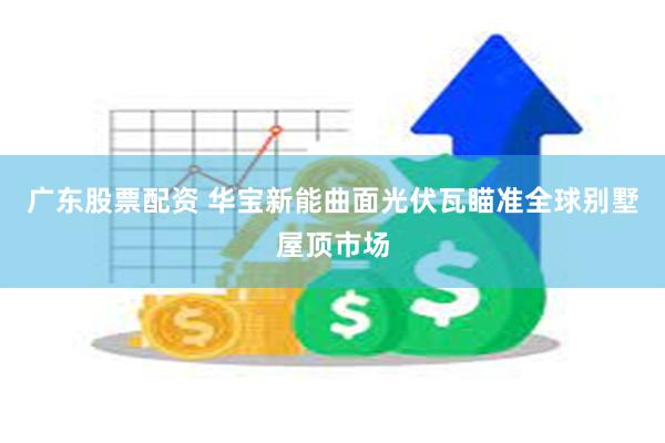 广东股票配资 华宝新能曲面光伏瓦瞄准全球别墅屋顶市场