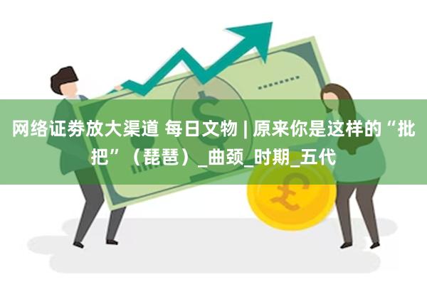 网络证劵放大渠道 每日文物 | 原来你是这样的“批把”（琵琶）_曲颈_时期_五代