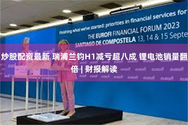 炒股配资最新 瑞浦兰钧H1减亏超八成 锂电池销量翻倍 | 财报解读