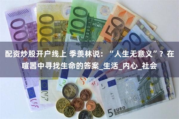 配资炒股开户线上 季羡林说：“人生无意义”？在喧嚣中寻找生命的答案_生活_内心_社会