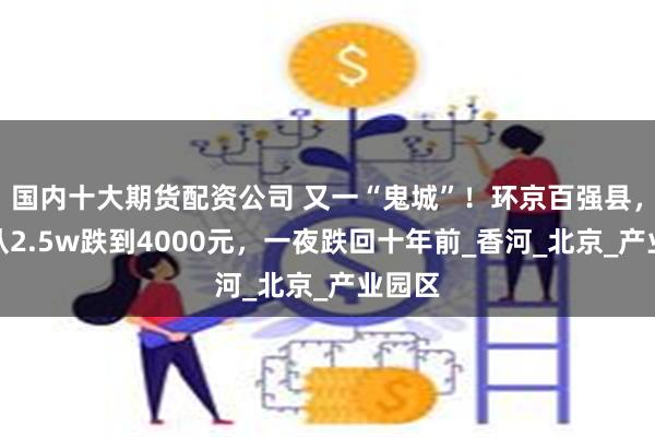 国内十大期货配资公司 又一“鬼城”！环京百强县，房价从2.5w跌到4000元，一夜跌回十年前_香河_北京_产业园区