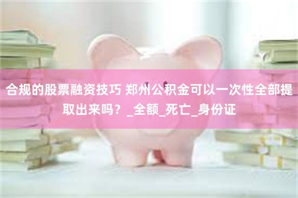 合规的股票融资技巧 郑州公积金可以一次性全部提取出来吗？_全额_死亡_身份证