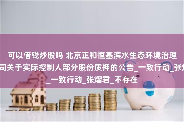 可以借钱炒股吗 北京正和恒基滨水生态环境治理股份有限公司关于实际控制人部分股份质押的公告_一致行动_张熠君_不存在