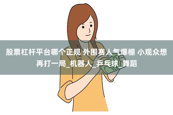 股票杠杆平台哪个正规 外围赛人气爆棚 小观众想再打一局_机器人_乒乓球_舞蹈
