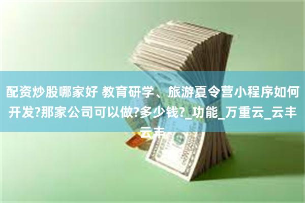配资炒股哪家好 教育研学、旅游夏令营小程序如何开发?那家公司可以做?多少钱?_功能_万重云_云丰