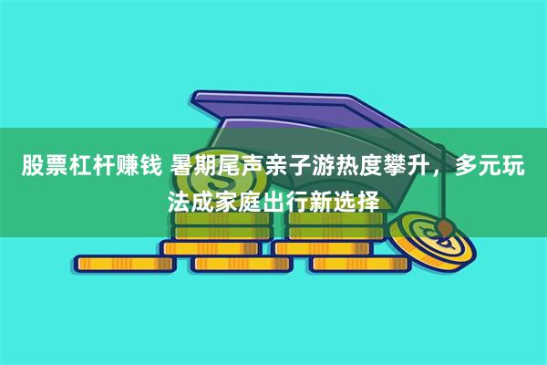 股票杠杆赚钱 暑期尾声亲子游热度攀升，多元玩法成家庭出行新选择