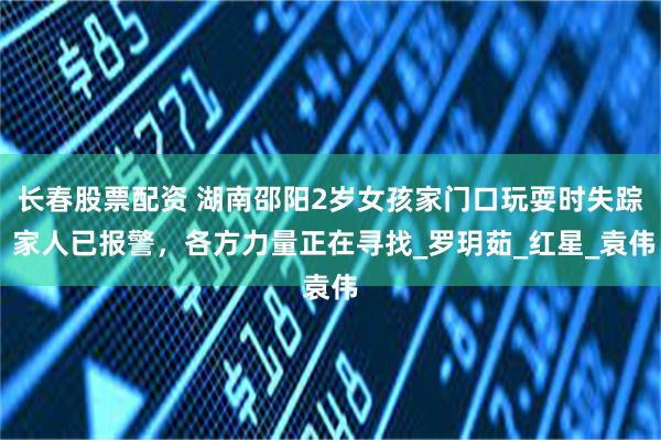 长春股票配资 湖南邵阳2岁女孩家门口玩耍时失踪 家人已报警，各方力量正在寻找_罗玥茹_红星_袁伟