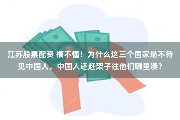 江苏股票配资 搞不懂！为什么这三个国家最不待见中国人，中国人还赶架子往他们哪里凑？