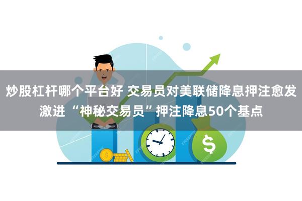 炒股杠杆哪个平台好 交易员对美联储降息押注愈发激进 “神秘交易员”押注降息50个基点