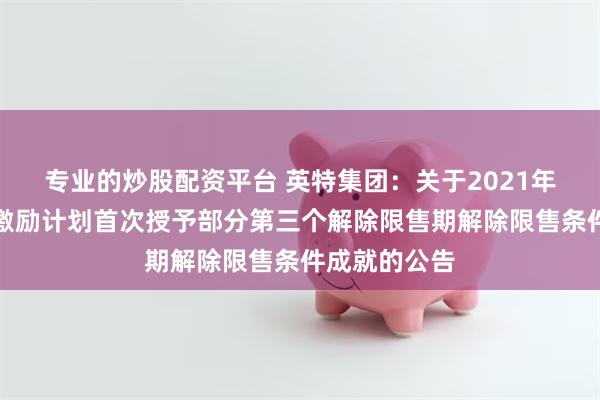 专业的炒股配资平台 英特集团：关于2021年限制性股票激励计划首次授予部分第三个解除限售期解除限售条件成就的公告